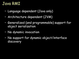 Java RMI Language dependent (Java only) Architecture dependent (JVM) Generalized (and programmable) support for object serialization No dynamic invocation No support for dynamic object/interface discovery 