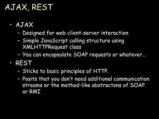 AJAX, REST AJAX Designed for web client-server interaction Simple JavaScript calling structure using XMLHTTPRequest class You can encapsulate SOAP requests or whatever… REST Sticks to basic principles of HTTP. Posits that you don’t need additional communication streams or the method-like abstractons of SOAP or RMI 