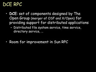 DCE RPC DCE : set of components designed by The Open Group  (merger of OSF and X/Open)  for providing support for distributed applications Distributed file system service, time service, directory service, … Room for improvement in Sun RPC 