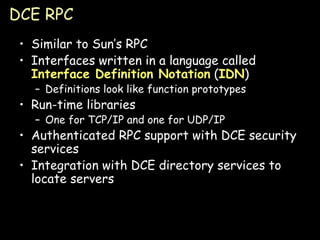 DCE RPC Similar to Sun’s RPC Interfaces written in a language called  Interface Definition Notation  ( IDN ) Definitions look like function prototypes Run-time libraries One for TCP/IP and one for UDP/IP Authenticated RPC support with DCE security services Integration with DCE directory services to locate servers 