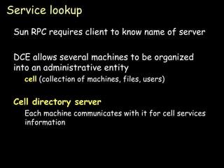 Service lookup Sun RPC requires client to know name of server DCE allows several machines to be organized into an administrative entity cell  (collection of machines, files, users) Cell directory server   Each machine communicates with it for cell services information 
