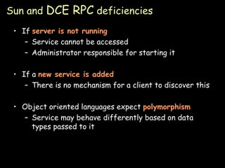 Sun and  DCE RPC  deficiencies If  server is not running Service cannot be accessed Administrator responsible for starting it If a  new service is added There is no mechanism for a client to discover this Object oriented languages expect  polymorphism Service may behave differently based on data types passed to it 