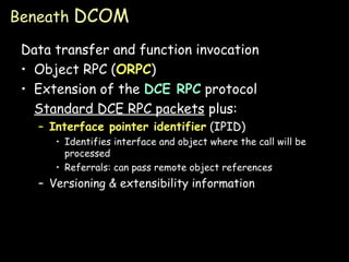 Beneath  DCOM Data transfer and function invocation Object RPC ( ORPC ) Extension of the  DCE RPC  protocol Standard DCE RPC packets  plus: Interface pointer identifier  (IPID) Identifies interface and object where the call will be processed Referrals: can pass remote object references Versioning & extensibility information 