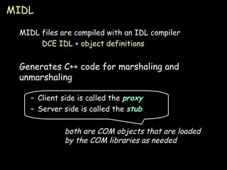 MIDL MIDL files are compiled with an IDL compiler DCE IDL + object definitions Generates C++ code for marshaling and unmarshaling Client side is called the  proxy Server side is called the  stub both are COM objects that are loaded by the COM libraries as needed 