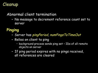 Cleanup Abnormal client termination No message to decrement reference count set to server Pinging Server has  pingPeriod ,  numPingsToTimeOut Relies on client to ping background process sends ping set – IDs of all remote objects on server If ping period expires with no pings received, all references are cleared 