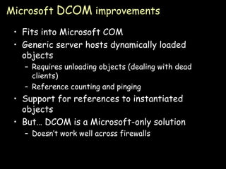 Microsoft  DCOM  improvements Fits into Microsoft COM Generic server hosts dynamically loaded objects Requires unloading objects (dealing with dead clients) Reference counting and pinging Support for references to instantiated objects But… DCOM is a Microsoft-only solution Doesn’t work well across firewalls 