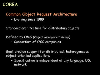 CORBA Common Object Request Architecture Evolving since 1989 Standard architecture for distributing objects Defined by OMG ( Object Management Group ) Consortium of >700 companies Goal : provide support for distributed,  heterogeneous object-oriented applications Specification is independent of any language, OS, network 