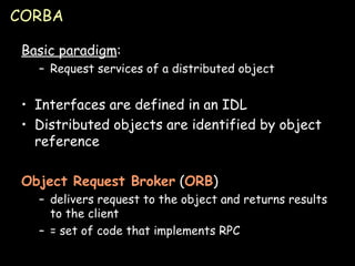 CORBA Basic paradigm : Request services of a distributed object Interfaces are defined in an IDL Distributed objects are identified by object reference Object Request Broker  ( ORB ) delivers request to the object and returns results to the client = set of code that implements RPC 
