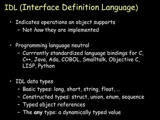 IDL ( Interface Definition Language ) Indicates operations an object supports Not  how  they are implemented Programming language neutral Currrently standardized language bindings for C, C++, Java, Ada, COBOL, Smalltalk, Objective C, LISP, Python IDL data types Basic types: long, short, string, float, … Constructed types: struct, union, enum, sequence Typed object references The  any  type: a dynamically typed value 