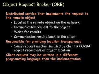 Object Request Broker (ORB) Distributed service that implements the request to the remote object Locates the remote object on the network Communicates request to the object Waits for results Communicates results back to the client Responsible for providing location transparency Same request mechanism used by client & CORBA object regardless of object location Client request may be written in a different programming language than the implementation 