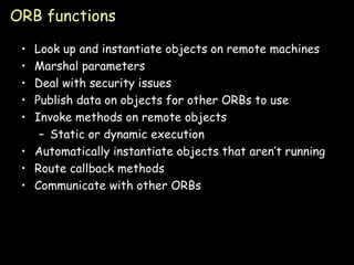 ORB functions Look up and instantiate objects on remote machines Marshal parameters Deal with security issues Publish data on objects for other ORBs to use Invoke methods on remote objects Static or dynamic execution Automatically instantiate objects that aren’t running Route callback methods Communicate with other ORBs 