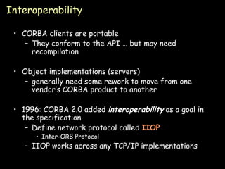 Interoperability CORBA clients are portable They conform to the API … but may need recompilation Object implementations (servers) generally need some rework to move from one vendor’s CORBA product to another 1996: CORBA 2.0 added  interoperability  as a goal in the specification Define network protocol called  IIOP Inter-ORB Protocol IIOP works across any TCP/IP implementations 