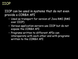 IIOP IIOP can be used in systems that do not even provide a CORBA API Used as transport for version of Java RMI (RMI over IIOP) Various application servers use IIOP but do not expose the CORBA API Programs written to different APIs can interoperate with each other and with programs written to the CORBA API 