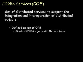 CORBA Services ( COS ) Set of distributed services to support the integration and interoperation of distributed objects Defined on top of ORB Standard CORBA objects with IDL interfaces 