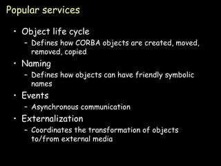 Popular services Object life cycle Defines how CORBA objects are created, moved, removed, copied Naming Defines how objects can have friendly symbolic names Events Asynchronous communication Externalization Coordinates the transformation of objects to/from external media 