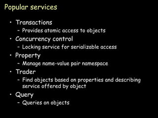 Popular services Transactions Provides atomic access to objects Concurrency control Locking service for serializable access Property Manage name-value pair namespace Trader Find objects based on properties and describing service offered by object Query Queries on objects 