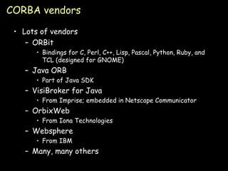 CORBA vendors Lots of vendors ORBit Bindings for C, Perl, C++, Lisp, Pascal, Python, Ruby, and TCL (designed for GNOME) Java ORB Part of Java SDK VisiBroker for Java From Imprise; embedded in Netscape Communicator OrbixWeb From Iona Technologies Websphere From IBM Many, many others 