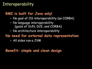 Interoperability RMI is built for Java only! No goal of OS interoperability (as CORBA) No language interoperability (goals of SUN, DCE, and CORBA) No architecture interoperability No need for external data representation All sides run a JVM Benefit: simple and clean design 