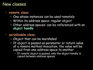 New classes remote class : One whose instances can be used remotely Within its address space: regular object Other address spaces: can be referenced with an  object handle serializable class : Object that can be marshaled If object is passed as parameter or return value of a remote method invocation, the value will be copied from one address space to another If remote object is passed, only the object handle is copied between address spaces 