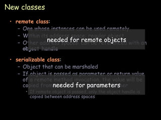 New classes remote class : One whose instances can be used remotely Within its address space: regular object Other address spaces: can be referenced with an  object handle serializable class : Object that can be marshaled If object is passed as parameter or return value of a remote method invocation, the value will be copied from one address space to another If remote object is passed, only the object handle is copied between address spaces needed for remote objects needed for parameters 