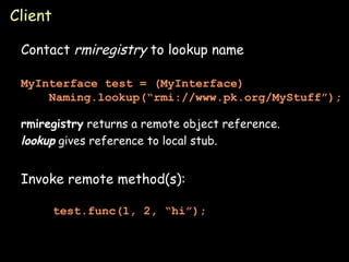 Client Contact  rmiregistry  to lookup name rmiregistry  returns a remote object reference. lookup  gives reference to local stub. Invoke remote method(s): test.func(1, 2, “hi”); MyInterface test = (MyInterface)   Naming.lookup(“rmi://www.pk.org/MyStuff”); 