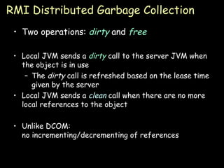 RMI Distributed Garbage Collection Two operations:  dirty  and  free Local JVM sends a  dirty  call to the server JVM when the object is in use The  dirty  call is refreshed based on the lease time given by the server Local JVM sends a  clean   call when there are no more local references to the object Unlike DCOM: no incrementing/decrementing of references 