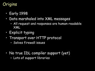 Origins Early 1998 Data marshaled into XML messages All request and responses are human-readable XML Explicit typing Transport over HTTP protocol Solves firewall issues No true IDL compiler support (yet) Lots of support libraries 