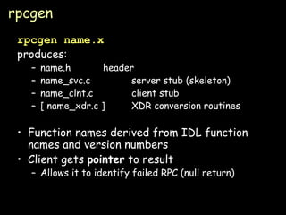 rpcgen rpcgen name.x produces: name.h header name_svc.c server stub (skeleton) name_clnt.c client stub [ name_xdr.c ] XDR conversion routines Function names derived from IDL function names and version numbers Client gets  pointer  to result Allows it to identify failed RPC (null return) 