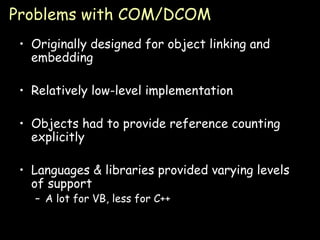 Problems with COM/DCOM Originally designed for object linking and embedding Relatively low-level implementation Objects had to provide reference counting explicitly Languages & libraries provided varying levels of support A lot for VB, less for C++ 