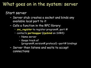 What goes on in the system: server Start server Server stub creates a socket and binds any available local port to it Calls a function in the RPC library: svc_register  to register program#, port # contacts  portmapper   ( rpcbind  on SVR4) : Name server Keeps track of {program#,version#,protocol}  port# bindings Server then listens and waits to accept connections 