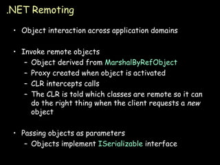 .NET Remoting Object interaction across application domains Invoke remote objects Object derived from  MarshalByRefObject Proxy created when object is activated CLR intercepts calls The CLR is told which classes are remote so it can do the right thing when the client requests a  new  object Passing objects as parameters Objects implement  ISerializable  interface 