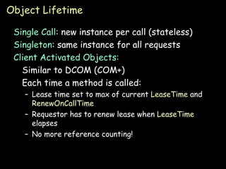 Object Lifetime Single Call : new instance per call (stateless) Singleton : same instance for all requests Client Activated Objects: Similar to DCOM (COM+) Each time a method is called: Lease time set to max of current  LeaseTime  and  RenewOnCallTime Requestor has to renew lease when  LeaseTime  elapses No more reference counting! 