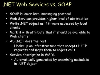 .NET Web Services vs. SOAP SOAP is lower-level messaging protocol Web Services provides higher level of abstraction Write .NET object as if it were accessed by local clients Mark it with attribute that it should be available to Web clients ASP.NET does the rest Hooks up an infrastructure that accepts HTTP requests and maps them to object calls Service description in WSDL Automatically generated by examining metadata in .NET object 