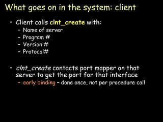 What goes on in the system: client Client calls  clnt_create  with: Name of server Program # Version # Protocol# clnt_create  contacts port mapper on that server to get the port for that interface early binding  – done once, not per procedure call 