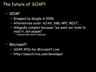 The future of SOAP? SOAP Dropped by Google in 2006 Alternatives exist: AJAX, XML-RPC, REST, … Allegedly complex because “we want our tools to read it, not people”  – unnamed Microsoft employee Microsoft SOAP APIs for Microsoft Live http://search.live.com/developer 