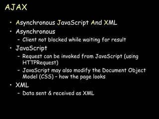 AJAX A synchronous  J avaScript  A nd  X ML Asynchronous Client not blocked while waiting for result JavaScript Request can be invoked from JavaScript (using HTTPRequest) JavaScript may also modify the Document Object Model (CSS) – how the page looks XML Data sent & received as XML 