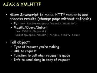 AJAX & XMLHTTP Allow Javascript to make HTTP requests and process results (change page without refresh) IE:  new ActiveXObject(“msxml3.XMLHTTP”) Mozilla/Opera/Safari: new XMLHttpRequest() xmlhttp.open(“HEAD”, “index.html”, true) Tell object: Type of request you’re making URL to request Function to call when request is made Info to send along in body of request 