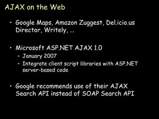 AJAX on the Web Google Maps, Amazon Zuggest, Del.icio.us Director, Writely, … Microsoft ASP.NET AJAX 1.0 January 2007 Integrate client script libraries with ASP.NET server-based code Google recommends use of their AJAX Search API instead of SOAP Search API 