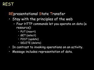 REST RE presentational  S tate  T ransfer Stay with the principles of the web Four HTTP commands let you operate on data (a resource): PUT (insert) GET (select) POST (update) DELETE (delete) In contrast to invoking operations on an activity. Message includes representation of data. 