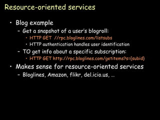 Resource-oriented services Blog example Get a snapshot of a user’s blogroll: HTTP GET  //rpc.bloglines.com/listsubs HTTP authentication handles user identification TO get info about a specific subscription: HTTP GET http://rpc.bloglines.com/getitems?s={subid} Makes sense for resource-oriented services Bloglines, Amazon, flikr, del.icio.us, … 