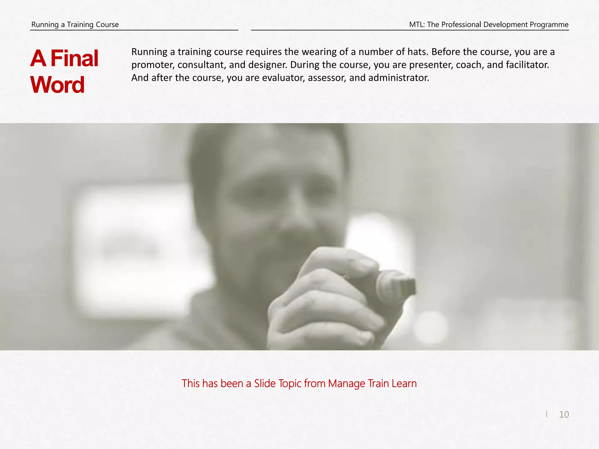 10
|
MTL: The Professional Development Programme
Running a Training Course
This has been a Slide Topic from Manage Train Learn
AFinal
Word
Running a training course requires the wearing of a number of hats. Before the course, you are a
promoter, consultant, and designer. During the course, you are presenter, coach, and facilitator.
And after the course, you are evaluator, assessor, and administrator.
 