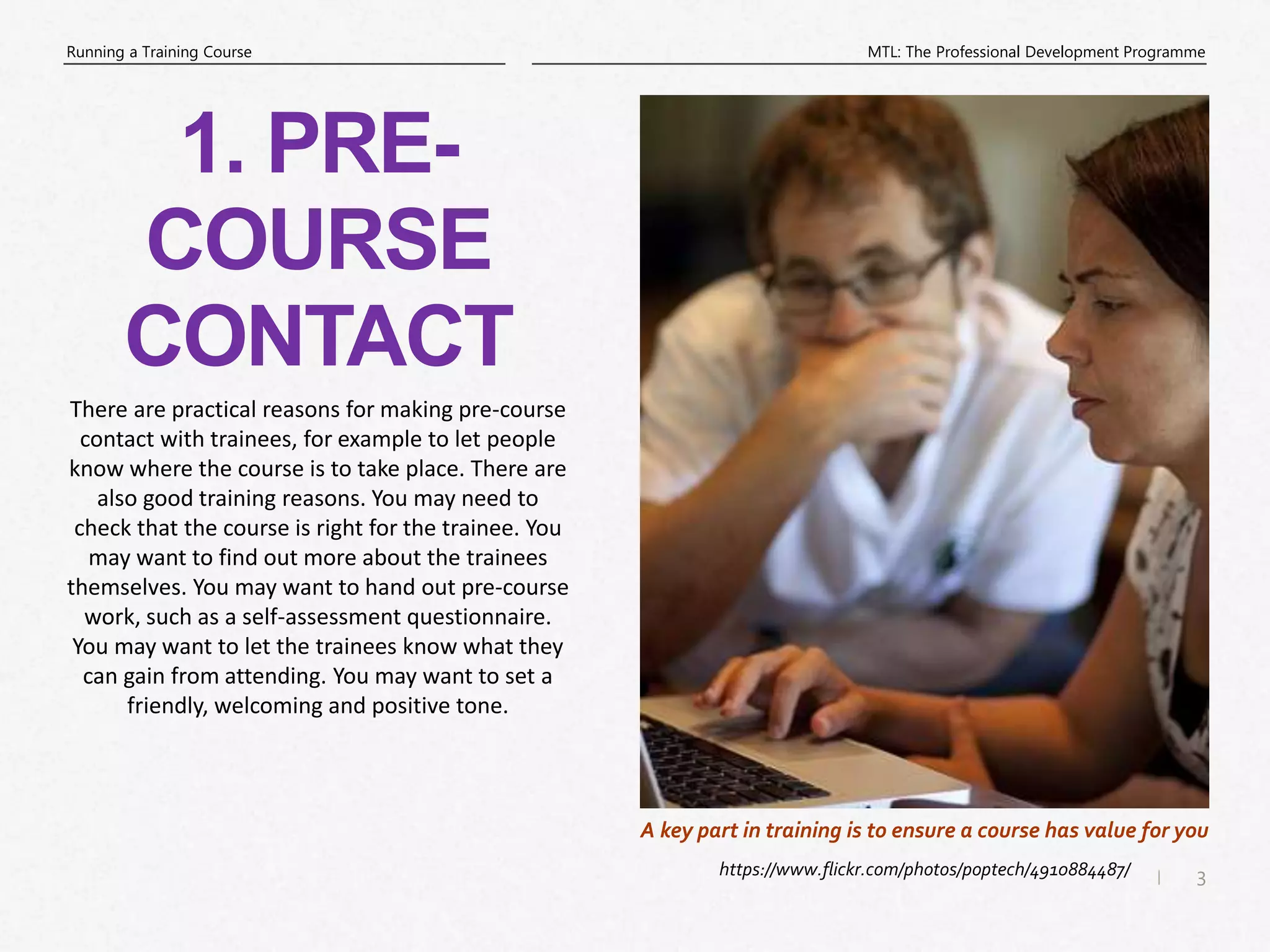 3
|
MTL: The Professional Development Programme
Running a Training Course
https://www.flickr.com/photos/poptech/4910884487/
A key part in training is to ensure a course has value for you
1. PRE-
COURSE
CONTACT
There are practical reasons for making pre-course
contact with trainees, for example to let people
know where the course is to take place. There are
also good training reasons. You may need to
check that the course is right for the trainee. You
may want to find out more about the trainees
themselves. You may want to hand out pre-course
work, such as a self-assessment questionnaire.
You may want to let the trainees know what they
can gain from attending. You may want to set a
friendly, welcoming and positive tone.
 