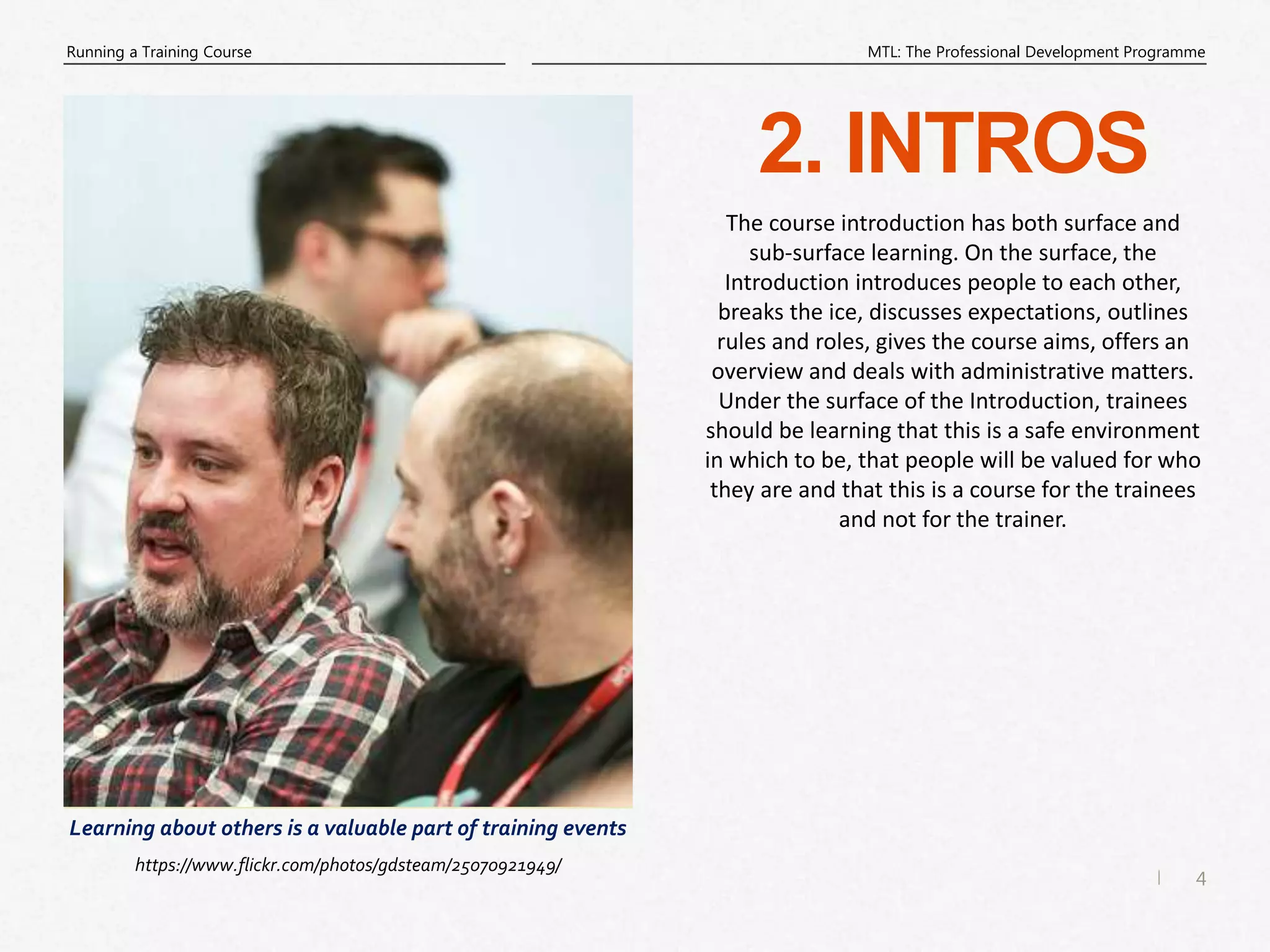 4
|
MTL: The Professional Development Programme
Running a Training Course
2. INTROS
The course introduction has both surface and
sub-surface learning. On the surface, the
Introduction introduces people to each other,
breaks the ice, discusses expectations, outlines
rules and roles, gives the course aims, offers an
overview and deals with administrative matters.
Under the surface of the Introduction, trainees
should be learning that this is a safe environment
in which to be, that people will be valued for who
they are and that this is a course for the trainees
and not for the trainer.
Learning about others is a valuable part of training events
https://www.flickr.com/photos/gdsteam/25070921949/
 
