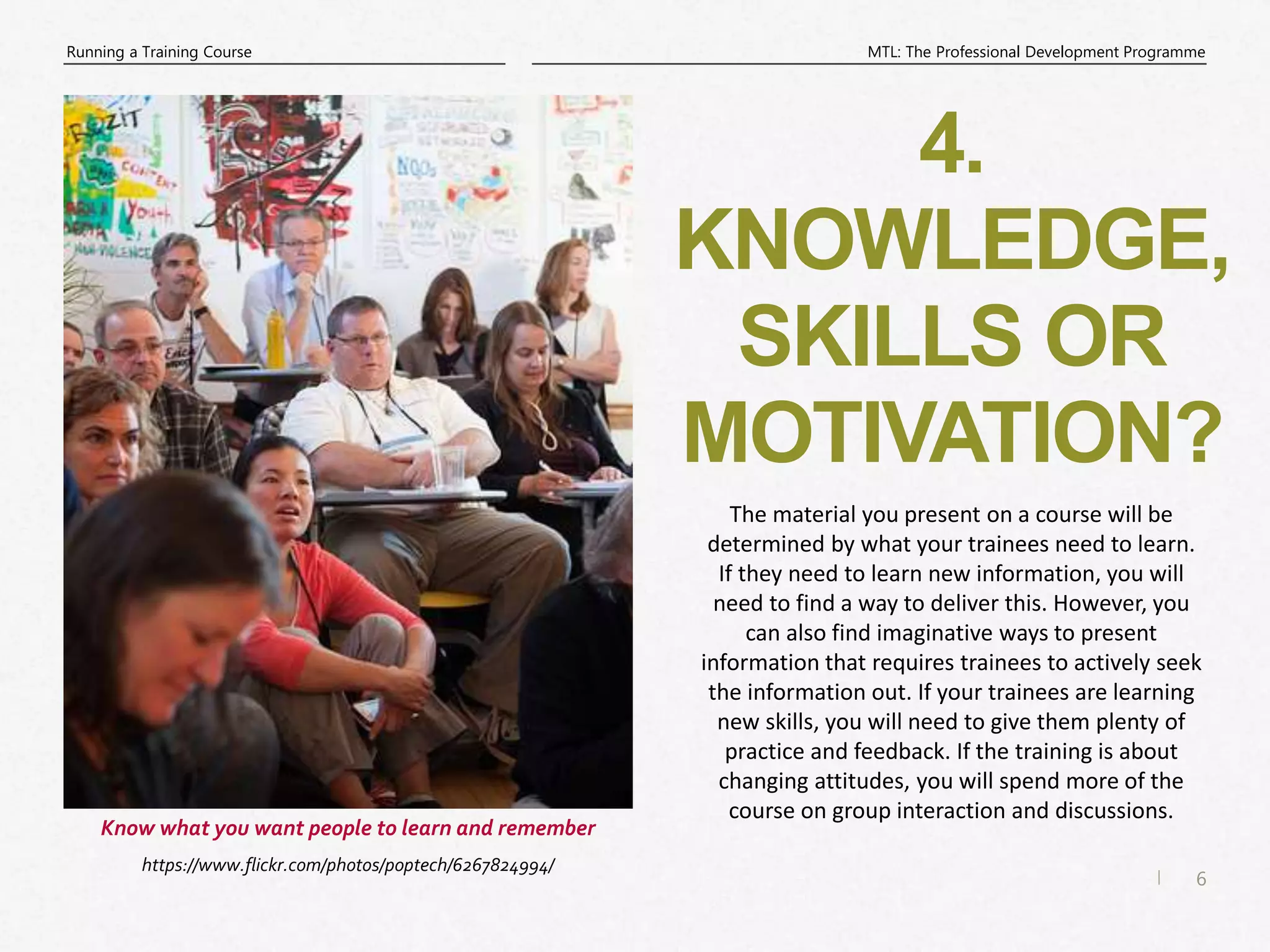 6
|
MTL: The Professional Development Programme
Running a Training Course
4.
KNOWLEDGE,
SKILLS OR
MOTIVATION?
https://www.flickr.com/photos/poptech/6267824994/
Know what you want people to learn and remember
The material you present on a course will be
determined by what your trainees need to learn.
If they need to learn new information, you will
need to find a way to deliver this. However, you
can also find imaginative ways to present
information that requires trainees to actively seek
the information out. If your trainees are learning
new skills, you will need to give them plenty of
practice and feedback. If the training is about
changing attitudes, you will spend more of the
course on group interaction and discussions.
 