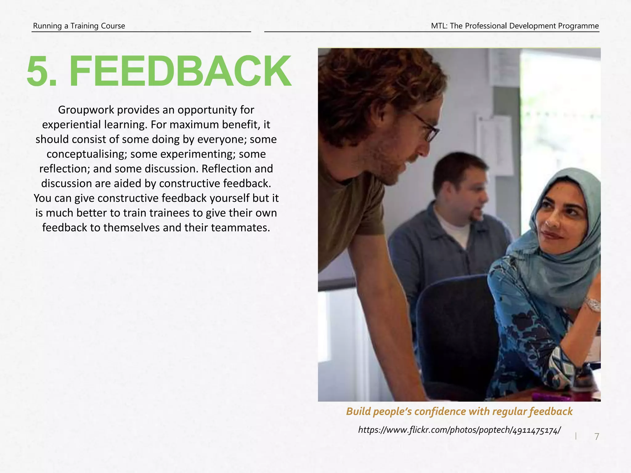 7
|
MTL: The Professional Development Programme
Running a Training Course
5. FEEDBACK
https://www.flickr.com/photos/poptech/4911475174/
Build people’s confidence with regular feedback
Groupwork provides an opportunity for
experiential learning. For maximum benefit, it
should consist of some doing by everyone; some
conceptualising; some experimenting; some
reflection; and some discussion. Reflection and
discussion are aided by constructive feedback.
You can give constructive feedback yourself but it
is much better to train trainees to give their own
feedback to themselves and their teammates.
 