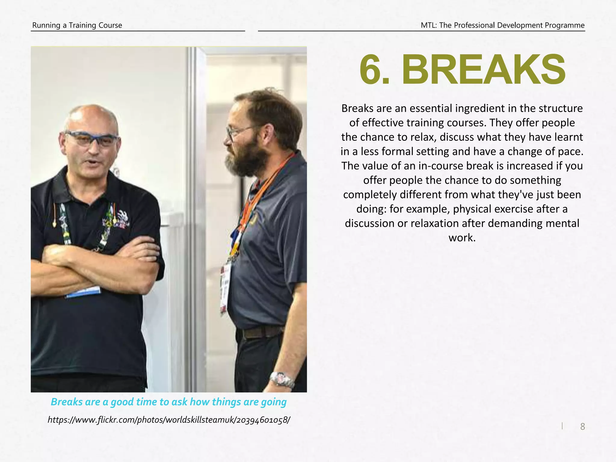 8
|
MTL: The Professional Development Programme
Running a Training Course
6. BREAKS
Breaks are an essential ingredient in the structure
of effective training courses. They offer people
the chance to relax, discuss what they have learnt
in a less formal setting and have a change of pace.
The value of an in-course break is increased if you
offer people the chance to do something
completely different from what they've just been
doing: for example, physical exercise after a
discussion or relaxation after demanding mental
work.
Breaks are a good time to ask how things are going
https://www.flickr.com/photos/worldskillsteamuk/20394601058/
 