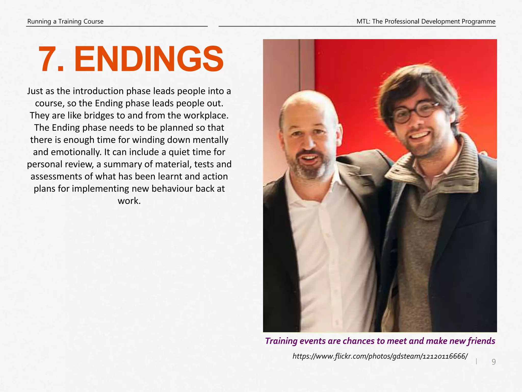 9
|
MTL: The Professional Development Programme
Running a Training Course
7. ENDINGS
https://www.flickr.com/photos/gdsteam/12120116666/
Training events are chances to meet and make new friends
Just as the introduction phase leads people into a
course, so the Ending phase leads people out.
They are like bridges to and from the workplace.
The Ending phase needs to be planned so that
there is enough time for winding down mentally
and emotionally. It can include a quiet time for
personal review, a summary of material, tests and
assessments of what has been learnt and action
plans for implementing new behaviour back at
work.
 