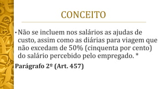 CONCEITO
• Não se incluem nos salários as ajudas de
custo, assim como as diárias para viagem que
não excedam de 50% (cinquenta por cento)
do salário percebido pelo empregado. *
Parágrafo 2º (Art. 457)
 