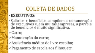 COLETA DE DADOS
• EXECUTIVOS:
• Salários + benefícios compõem a remuneração
de executivos e, em muitas empresas, a parcela
de benefícios é muito significativa.
✓Carro;
✓Manutenção do carro;
✓Assistência médica de livre escolha;
✓Pagamento de escola aos filhos, etc.
 