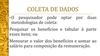 COLETA DE DADOS
• O pesquisador pode optar por duas
metodologias de coleta:
Pesquisar os benefícios e tabular à parte
esses itens; ou
Mensurar o valor dos benefícios e somar ao
salário para composição da remuneração.
 